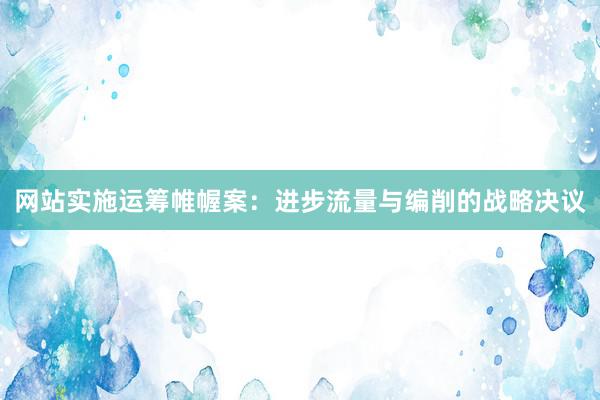 网站实施运筹帷幄案：进步流量与编削的战略决议