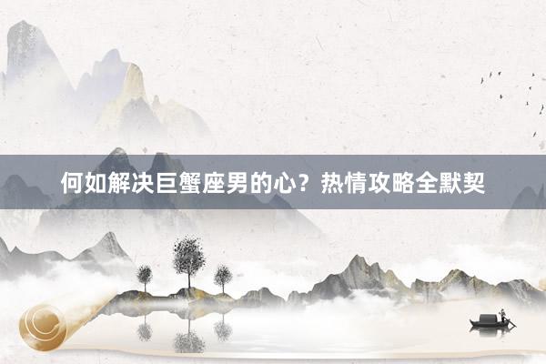 何如解决巨蟹座男的心？热情攻略全默契